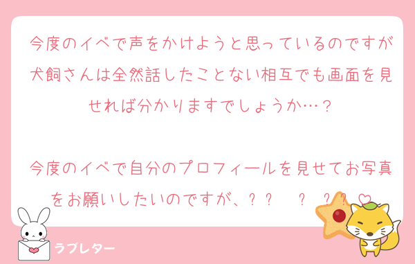 今度のイベで声をかけようと思っているのですが犬飼さんは全然話したことない相互でも画面を見せれば分かりますでしょうか…？

今度のイベで自分のプロフィールを見せてお写真をお願いしたいのですが、ඉ́  ̫ ඉ̀