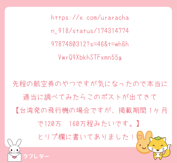 https://x.com/urarachan_918/status/1743147749787480312?s=46&t=wh6hVwrQ9XbkhSTFxmn55g

先程の航空券のやつですが気になったので本当に適当に調べてみたらこのポストが出てきて
【台湾発の飛行機の場合ですが、掲載期間１ヶ月で120万〜160万程みたいです。】
とリプ欄に書いてありました！