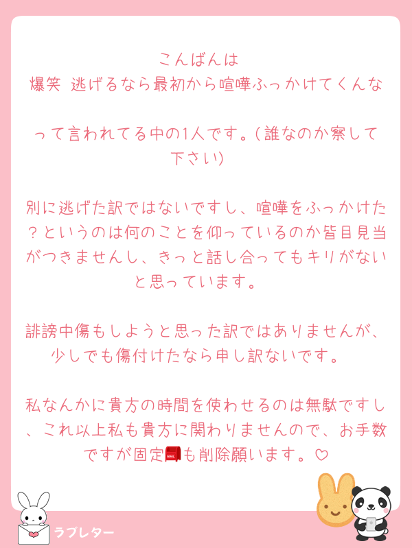 こんばんは
爆笑 逃げるなら最初から喧嘩ふっかけてくんな
って言われてる中の1人です。(誰なのか察して下さい)

別に逃げた訳ではないですし、喧嘩をふっかけた？というのは何のことを仰っているのか皆目見当がつきませんし、きっと話し合ってもキリがないと思っています。

誹謗中傷もしようと思った訳ではありませんが、少しでも傷付けたなら申し訳ないです。

私なんかに貴方の時間を使わせるのは無駄ですし、これ以上私も貴方に関わりませんので、お手数ですが固定📮も削除願います。