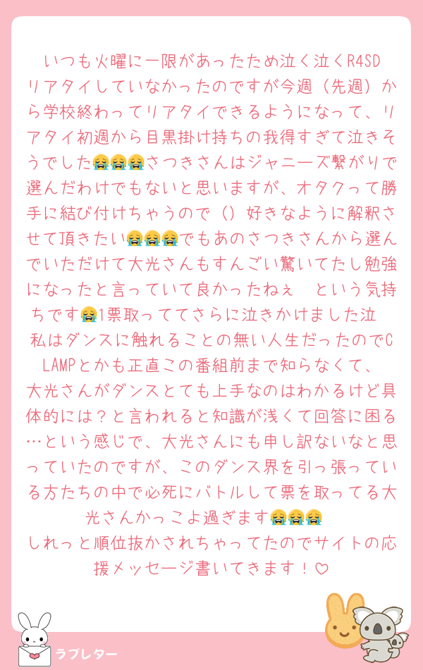 いつも火曜に一限があったため泣く泣くR4SDリアタイしていなかったのですが今週（先週）から学校終わってリアタイできるようになって、リアタイ初週から目黒掛け持ちの我得すぎて泣きそうでした😭😭😭さつきさんはジャニーズ繋がりで選んだわけでもないと思いますが、オタクって勝手に結び付けちゃうので（）好きなように解釈させて頂きたい😭😭😭でもあのさつきさんから選んでいただけて大光さんもすんごい驚いてたし勉強になったと言っていて良かったねぇ🤭という気持ちです😭1票取っててさらに泣きかけました泣
私はダンスに触れることの無い人生だったのでCLAMPとかも正直この番組前まで知らなくて、大光さんがダンスとても上手なのはわかるけど具体的には？と言われると知識が浅くて回答に困る…という感じで、大光さんにも申し訳ないなと思っていたのですが、このダンス界を引っ張っている方たちの中で必死にバトルして票を取ってる大光さんかっこよ過ぎます😭😭😭
しれっと順位抜かされちゃってたのでサイトの応援メッセージ書いてきます！