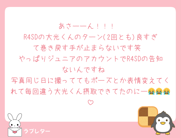 あさーーん！！！
R4SDの大光くんのターン(2回とも)良すぎて巻き戻す手が止まらないです笑
やっぱりジュニアのアカウントでR4SDの告知ないんですね🥲
写真同じ日に撮っててもポーズとか表情変えてくれて毎回違う大光くん摂取できてたのにー😭😭😭