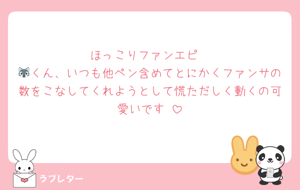 ほっこりファンエピ
🐺くん、いつも他ペン含めてとにかくファンサの数をこなしてくれようとして慌ただしく動くの可愛いです☺️