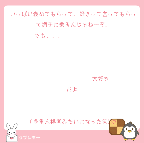 いっぱい褒めてもらって、好きって言ってもらって調子に乗るんじゃねーぞ。
でも、、、                   


                  ♡大好きだよ♡


(多重人格者みたいになった笑)