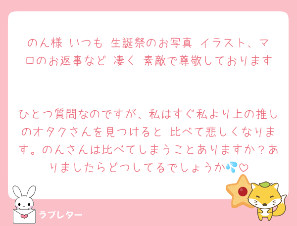 のん様 いつも 生誕祭のお写真 イラスト、マロのお返事など 凄く 素敵で尊敬しております☺️

ひとつ質問なのですが、私はすぐ私より上の推しのオタクさんを見つけると 比べて悲しくなります。のんさんは比べてしまうことありますか？ありましたらどつしてるでしょうか💦