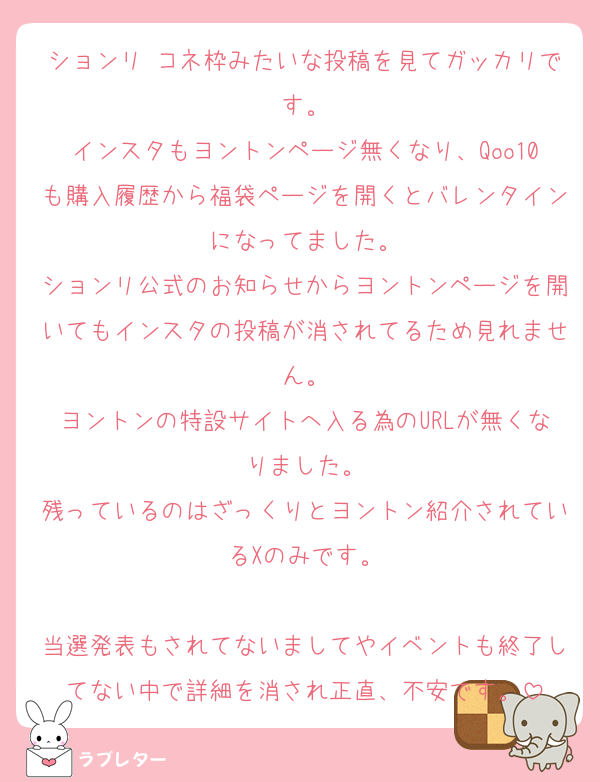 ションリ コネ枠みたいな投稿を見てガッカリです。
インスタもヨントンページ無くなり、Qoo10も購入履歴から福袋ページを開くとバレンタインになってました。
ションリ公式のお知らせからヨントンページを開いてもインスタの投稿が消されてるため見れません。
ヨントンの特設サイトへ入る為のURLが無くなりました。
残っているのはざっくりとヨントン紹介されているXのみです。

当選発表もされてないましてやイベントも終了してない中で詳細を消され正直、不安です。