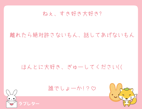 ねぇ、すき好き大好き?

離れたら絶対許さないもん、話してあげないもん

ほんとに大好き、ぎゅーしてください((

誰でしょーか!？