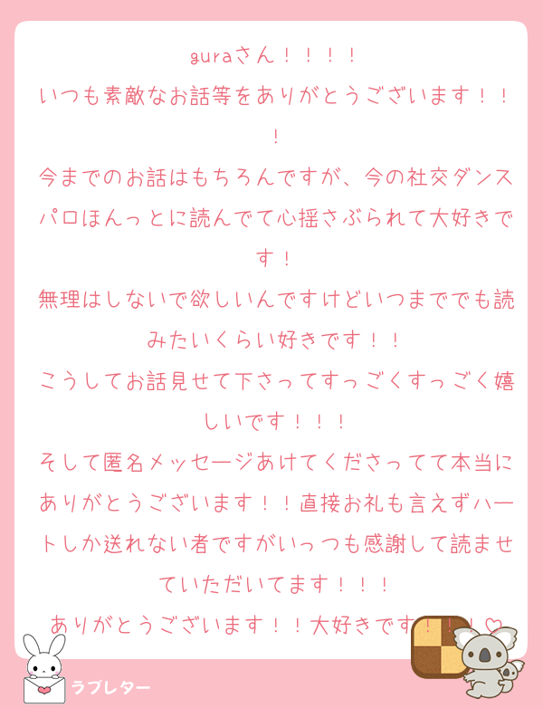 guraさん！！！！
いつも素敵なお話等をありがとうございます！！！
今までのお話はもちろんですが、今の社交ダンスパロほんっとに読んでて心揺さぶられて大好きです！
無理はしないで欲しいんですけどいつまででも読みたいくらい好きです！！
こうしてお話見せて下さってすっごくすっごく嬉しいです！！！
そして匿名メッセージあけてくださってて本当にありがとうございます！！直接お礼も言えずハートしか送れない者ですがいっつも感謝して読ませていただいてます！！！
ありがとうございます！！大好きです！！！