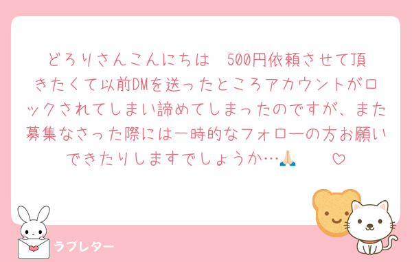 どろりさんこんにちは☀️500円依頼させて頂きたくて以前DMを送ったところアカウントがロックされてしまい諦めてしまったのですが、また募集なさった際には一時的なフォローの方お願いできたりしますでしょうか…🥹🙏🏻