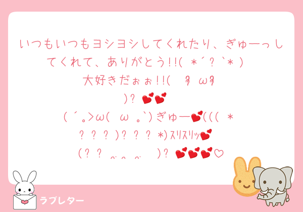 いつもいつもヨシヨシしてくれたり、ぎゅーっしてくれて、ありがとう!!( *´꒳`* )
大好きだぉぉ!!‪(  ᵒ̴̷͈ωᵒ̴̶̷͈ )✨️‬💕💕 
(´｡>ω(•ω•｡`)ぎゅー💕((( * ˊ꒳ˋ)ˊ꒳ˋ*)ｽﾘｽﾘｯ💕
(ᐢ꜆ ܸ.  ̫ .ܸ  )꜆💕💕💕