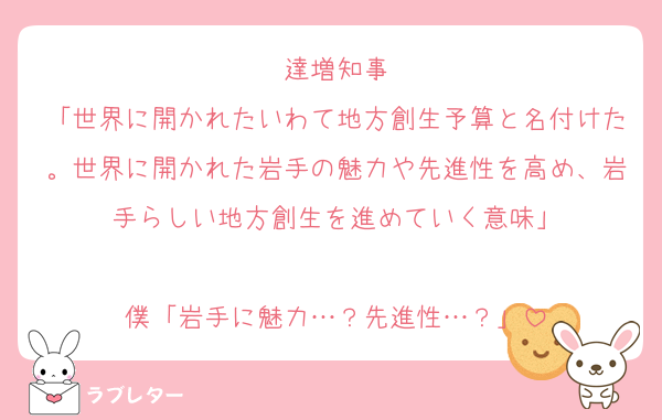 達増知事
「世界に開かれたいわて地方創生予算と名付けた。世界に開かれた岩手の魅力や先進性を高め、岩手らしい地方創生を進めていく意味」

僕「岩手に魅力…？先進性…？」