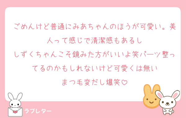ごめんけど普通にみあちゃんのほうが可愛い。美人って感じで清潔感もあるし
しずくちゃんこそ鏡みた方がいいよ笑パーツ整ってるのかもしれないけど可愛くは無い
まつ毛変だし爆笑