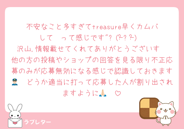 不安なこと多すぎてtreasure早くカムバして〜って感じです"٩(ｰ̀ꇴｰ́)
沢山,情報載せてくれてありがとうございす
他の方の投稿やショップの回答を見る限り不正応募のみが応募無効になる感じで認識しておきます👮🏻どうか適当に打って応募した人が割り出されますように🙏🏻