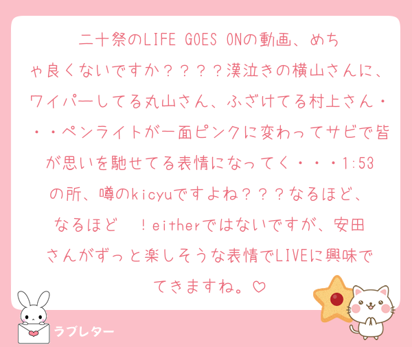 二十祭のLIFE GOES ONの動画、めちゃ良くないですか？？？？漢泣きの横山さんに、ワイパーしてる丸山さん、ふざけてる村上さん・・・ペンライトが一面ピンクに変わってサビで皆が思いを馳せてる表情になってく・・・1:53の所、噂のkicyuですよね？？？なるほど、なるほど〜！eitherではないですが、安田さんがずっと楽しそうな表情でLIVEに興味でてきますね。