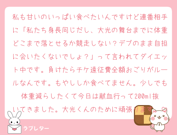 私も甘いのいっぱい食べたいんですけど連番相手に「私たち身長同じだし、大光の舞台までに体重どこまで落とせるか競走しない？デブのまま自担に会いたくないでしょ？」って言われてダイエット中です。負けたらチケ遠征費全額おごりがルールなんです。もやししか食べてません。少しでも体重減らしたくて今日は献血行って200ml抜いてきました。大光くんのために頑張ります。