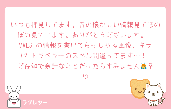 いつも拝見してます。昔の懐かしい情報見てほのぼの見ています。ありがとうございます。
7WESTの情報を書いてらっしゃる画像、キラリ⭐︎トラベラーのスペル間違ってます…！
ご存知で余計なことだったらすみません🙇‍♀️