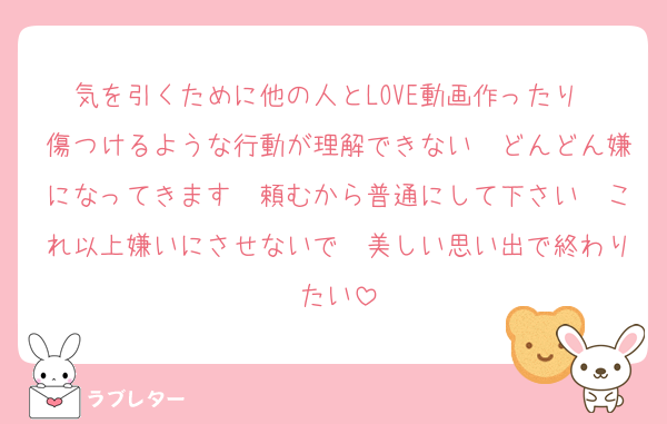 気を引くために他の人とLOVE動画作ったり　傷つけるような行動が理解できない　どんどん嫌になってきます　頼むから普通にして下さい　これ以上嫌いにさせないで　美しい思い出で終わりたい