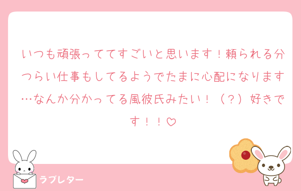 いつも頑張っててすごいと思います！頼られる分つらい仕事もしてるようでたまに心配になります…なんか分かってる風彼氏みたい！（？）好きです！！