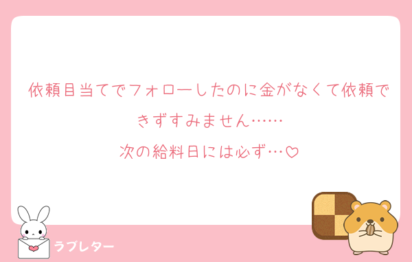 依頼目当てでフォローしたのに金がなくて依頼できずすみません……
次の給料日には必ず…