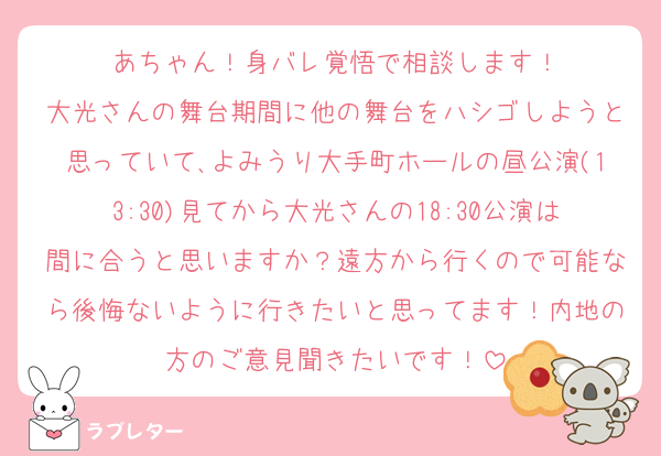 あちゃん！身バレ覚悟で相談します！
大光さんの舞台期間に他の舞台をハシゴしようと思っていて､よみうり大手町ホールの昼公演(13:30)見てから大光さんの18:30公演は間に合うと思いますか？遠方から行くので可能なら後悔ないように行きたいと思ってます！内地の方のご意見聞きたいです！
