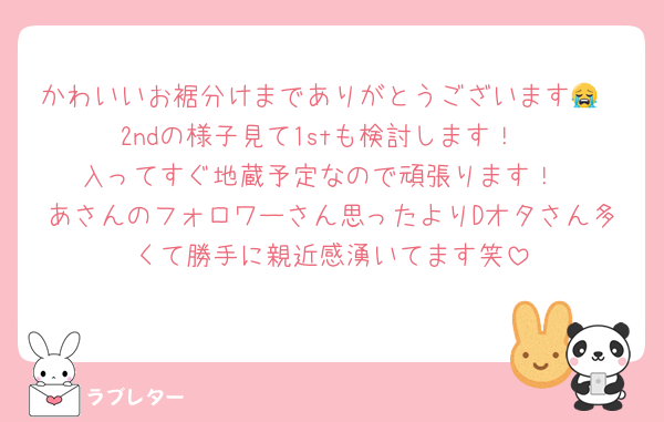 かわいいお裾分けまでありがとうございます😭
2ndの様子見て1stも検討します！
入ってすぐ地蔵予定なので頑張ります！
あさんのフォロワーさん思ったよりDオタさん多くて勝手に親近感湧いてます笑