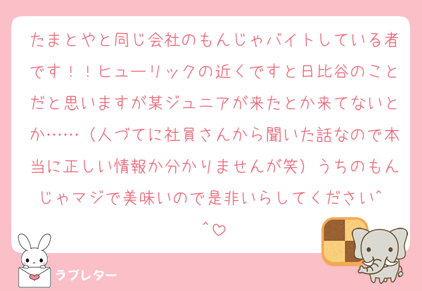 たまとやと同じ会社のもんじゃバイトしている者です！！ヒューリックの近くですと日比谷のことだと思いますが某ジュニアが来たとか来てないとか……（人づてに社員さんから聞いた話なので本当に正しい情報か分かりませんが笑）うちのもんじゃマジで美味いので是非いらしてください^ ^