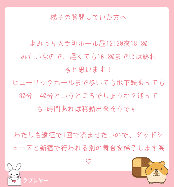 梯子の質問していた方へ
　
よみうり大手町ホール昼13:30夜18:30みたいなので、遅くても16:30までには終わると思います！
ヒューリックホールまで歩いても地下鉄乗っても30分〜40分というところでしょうか？迷っても1時間あれば移動出来そうです♡

わたしも遠征で1回で済ませたいので、ダッドシューズと新宿で行われる別の舞台を梯子します笑