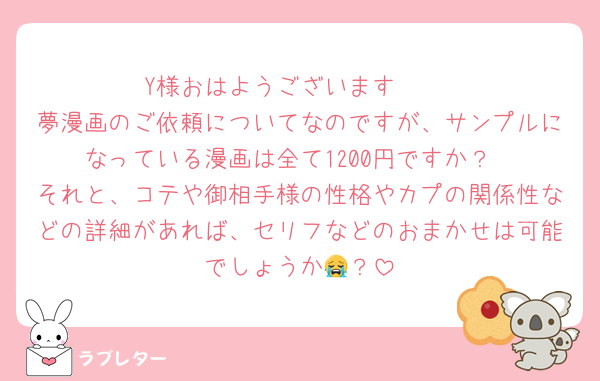 Y様おはようございます☀️♡
夢漫画のご依頼についてなのですが、サンプルになっている漫画は全て1200円ですか？
それと、コテや御相手様の性格やカプの関係性などの詳細があれば、セリフなどのおまかせは可能でしょうか😭？