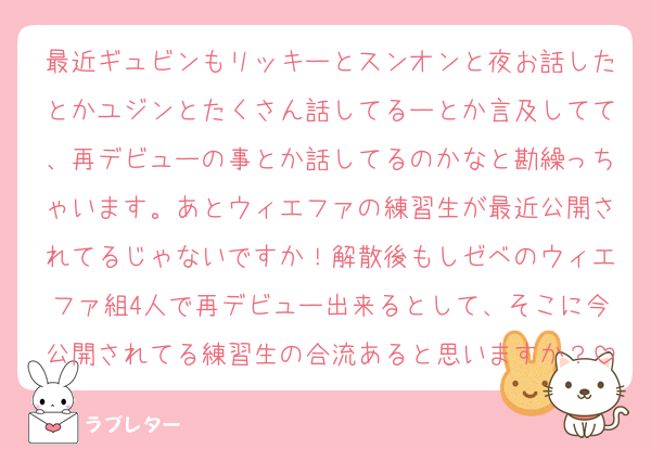 最近ギュビンもリッキーとスンオンと夜お話したとかユジンとたくさん話してるーとか言及してて、再デビューの事とか話してるのかなと勘繰っちゃいます。あとウィエファの練習生が最近公開されてるじゃないですか！解散後もしゼベのウィエファ組4人で再デビュー出来るとして、そこに今公開されてる練習生の合流あると思いますか？