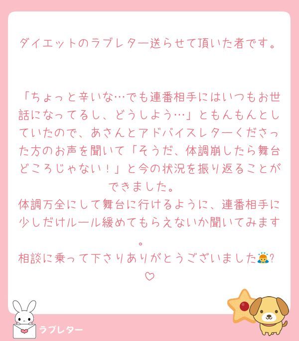 ダイエットのラブレター送らせて頂いた者です。

「ちょっと辛いな…でも連番相手にはいつもお世話になってるし、どうしよう…」ともんもんとしていたので、あさんとアドバイスレターくださった方のお声を聞いて「そうだ、体調崩したら舞台どころじゃない！」と今の状況を振り返ることができました。
体調万全にして舞台に行けるように、連番相手に少しだけルール緩めてもらえないか聞いてみます。
相談に乗って下さりありがとうございました🙇✨