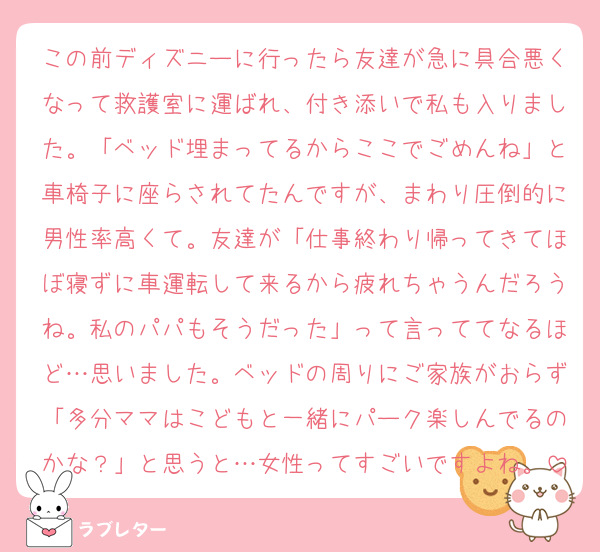 この前ディズニーに行ったら友達が急に具合悪くなって救護室に運ばれ、付き添いで私も入りました。「ベッド埋まってるからここでごめんね」と車椅子に座らされてたんですが、まわり圧倒的に男性率高くて。友達が「仕事終わり帰ってきてほぼ寝ずに車運転して来るから疲れちゃうんだろうね。私のパパもそうだった」って言っててなるほど…思いました。ベッドの周りにご家族がおらず「多分ママはこどもと一緒にパーク楽しんでるのかな？」と思うと…女性ってすごいですよね。