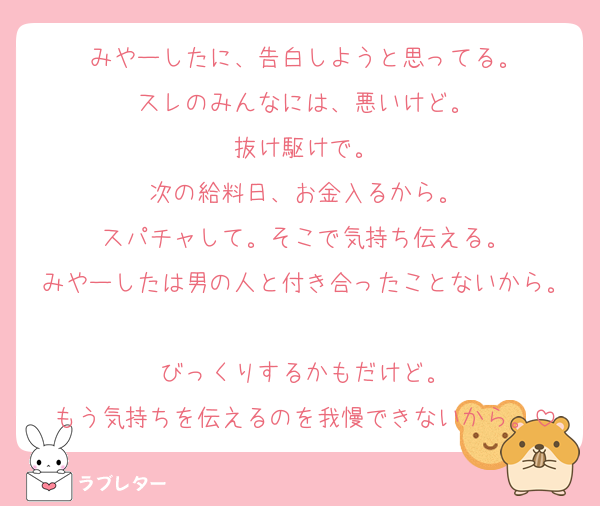 みやーしたに、告白しようと思ってる。
スレのみんなには、悪いけど。
抜け駆けで。
次の給料日、お金入るから。
スパチャして。そこで気持ち伝える。
みやーしたは男の人と付き合ったことないから。
びっくりするかもだけど。
もう気持ちを伝えるのを我慢できないから。