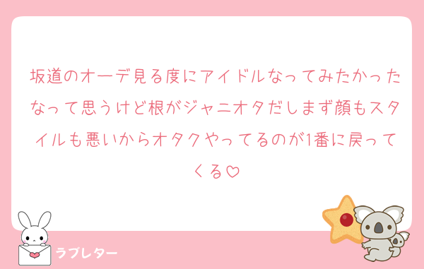 坂道のオーデ見る度にアイドルなってみたかったなって思うけど根がジャニオタだしまず顔もスタイルも悪いからオタクやってるのが1番に戻ってくる