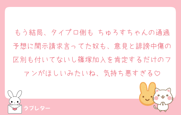 もう結局、タイプロ側も ちゅろすちゃんの通過予想に開示請求言ってた奴も、意見と誹謗中傷の区別も付いてないし篠塚加入を肯定するだけのファンがほしいみたいね、気持ち悪すぎる
