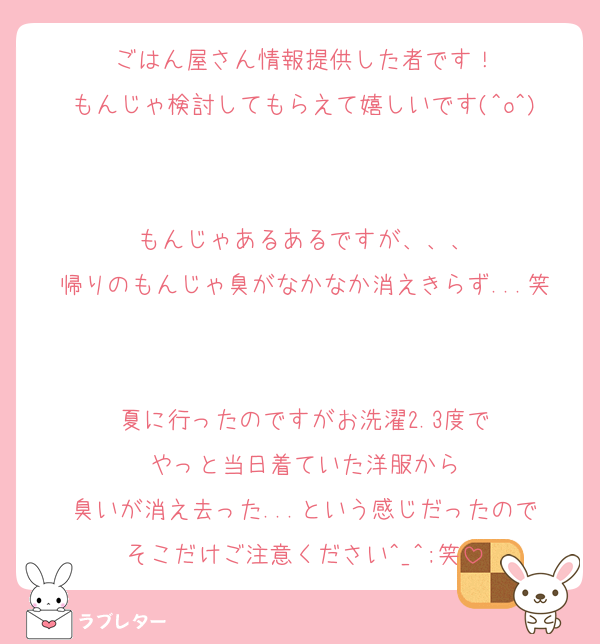 ごはん屋さん情報提供した者です！
もんじゃ検討してもらえて嬉しいです(^o^)

もんじゃあるあるですが、、、
帰りのもんじゃ臭がなかなか消えきらず...笑

夏に行ったのですがお洗濯2.3度で
やっと当日着ていた洋服から
臭いが消え去った...という感じだったので
そこだけご注意ください^_^;笑