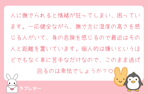 人に撫でられると情緒が狂ってしまい、困っています。一応健全ながら、撫で方に湿度の高さを感じる人がいて、身の危険を感じるので最近はその人と距離を置いています。個人的は嫌いというほどでもなく単に苦手なだけなので、このまま逃げ回るのは卑怯でしょうか？