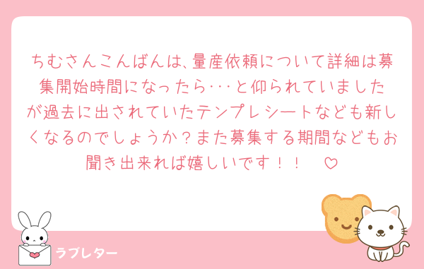 ちむさんこんばんは､量産依頼について詳細は募集開始時間になったら･･･と仰られていましたが過去に出されていたテンプレシートなども新しくなるのでしょうか？また募集する期間などもお聞き出来れば嬉しいです！！🥲
