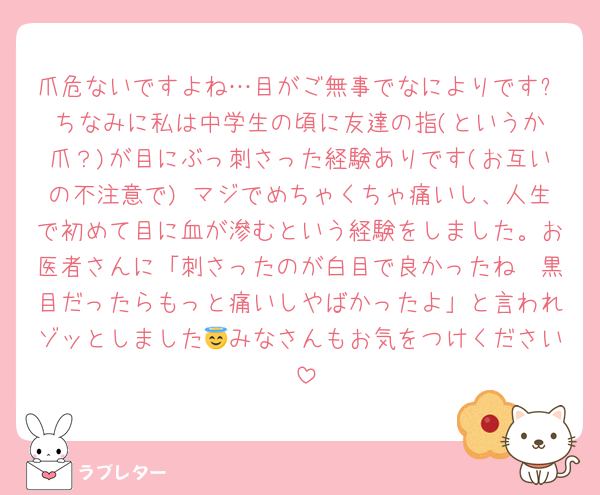 爪危ないですよね…目がご無事でなによりです✨️ちなみに私は中学生の頃に友達の指(というか爪？)が目にぶっ刺さった経験ありです(お互いの不注意で) マジでめちゃくちゃ痛いし、人生で初めて目に血が滲むという経験をしました。お医者さんに「刺さったのが白目で良かったね〜黒目だったらもっと痛いしやばかったよ」と言われゾッとしました😇みなさんもお気をつけください‼️