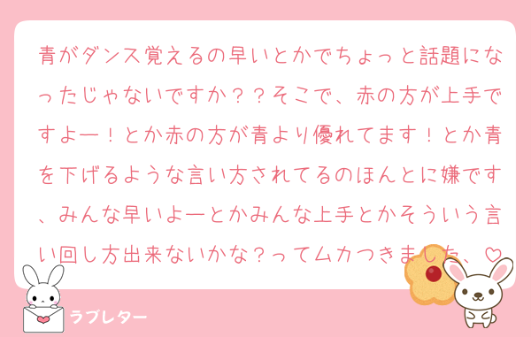 青がダンス覚えるの早いとかでちょっと話題になったじゃないですか？？そこで、赤の方が上手ですよー！とか赤の方が青より優れてます！とか青を下げるような言い方されてるのほんとに嫌です、みんな早いよーとかみんな上手とかそういう言い回し方出来ないかな？ってムカつきました、