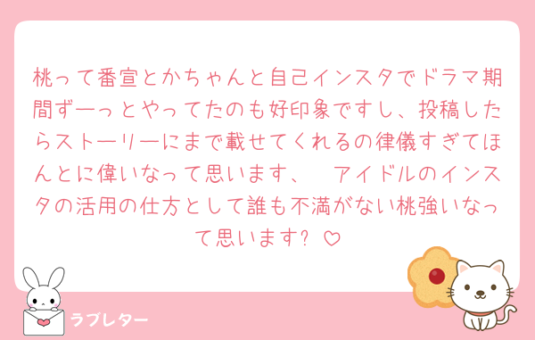 桃って番宣とかちゃんと自己インスタでドラマ期間ずーっとやってたのも好印象ですし、投稿したらストーリーにまで載せてくれるの律儀すぎてほんとに偉いなって思います、🥲アイドルのインスタの活用の仕方として誰も不満がない桃強いなって思います❕