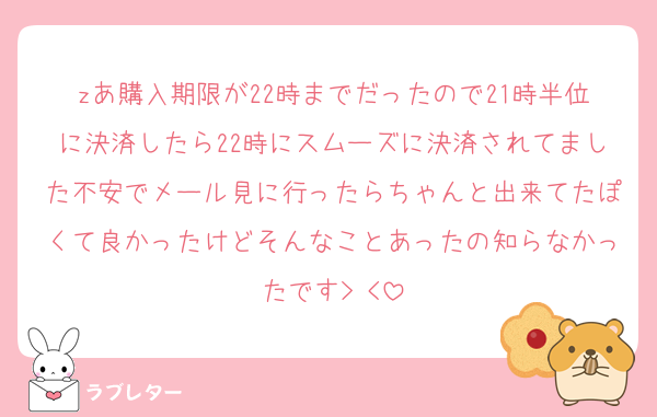 zあ購入期限が22時までだったので21時半位に決済したら22時にスムーズに決済されてました不安でメール見に行ったらちゃんと出来てたぽくて良かったけどそんなことあったの知らなかったです> <