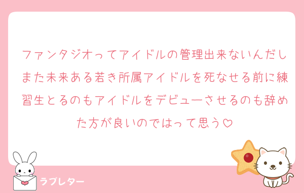 ファンタジオってアイドルの管理出来ないんだしまた未来ある若き所属アイドルを死なせる前に練習生とるのもアイドルをデビューさせるのも辞めた方が良いのではって思う