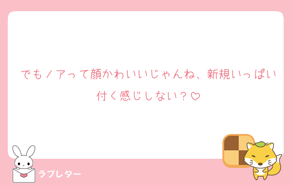 でもノアって顔かわいいじゃんね、新規いっぱい付く感じしない？