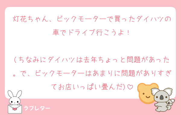 灯花ちゃん、ビックモーターで買ったダイハツの車でドライブ行こうよ！

(ちなみにダイハツは去年ちょっと問題があった。で、ビックモーターはあまりに問題がありすぎてお店いっぱい畳んだ)