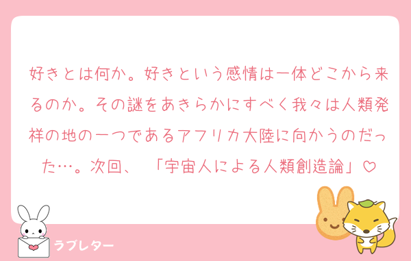 好きとは何か。好きという感情は一体どこから来るのか。その謎をあきらかにすべく我々は人類発祥の地の一つであるアフリカ大陸に向かうのだった…。次回、 「宇宙人による人類創造論」