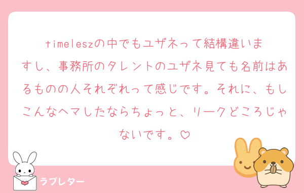 timeleszの中でもユザネって結構違いますし、事務所のタレントのユザネ見ても名前はあるものの人それぞれって感じです。それに、もしこんなヘマしたならちょっと、リークどころじゃないです。