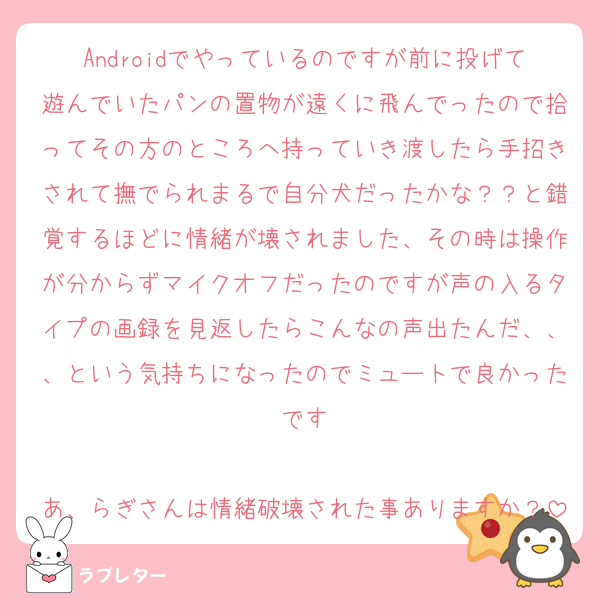 Androidでやっているのですが前に投げて遊んでいたパンの置物が遠くに飛んでったので拾ってその方のところへ持っていき渡したら手招きされて撫でられまるで自分犬だったかな？？と錯覚するほどに情緒が壊されました、その時は操作が分からずマイクオフだったのですが声の入るタイプの画録を見返したらこんなの声出たんだ、、、という気持ちになったのでミュートで良かったです

あ、らぎさんは情緒破壊された事ありますか？