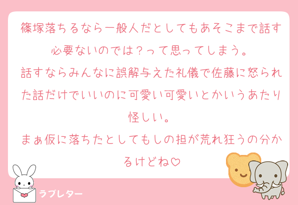 篠塚落ちるなら一般人だとしてもあそこまで話す必要ないのでは？って思ってしまう。
話すならみんなに誤解与えた礼儀で佐藤に怒られた話だけでいいのに可愛い可愛いとかいうあたり怪しい。
まぁ仮に落ちたとしてもしの担が荒れ狂うの分かるけどね