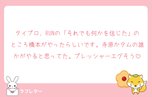 タイプロ、RUNの「それでも何かを信じた」のところ橋本がやったらしいです。寺原かタムの誰かがやると思ってた。プレッシャーエグそう