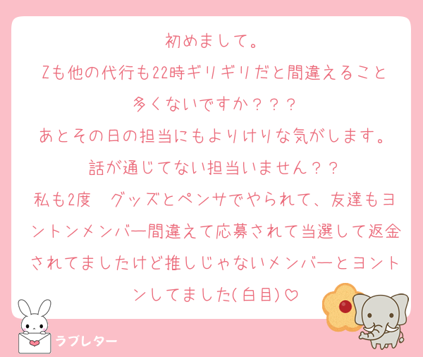 初めまして。
Zも他の代行も22時ギリギリだと間違えること多くないですか？？？
あとその日の担当にもよりけりな気がします。
話が通じてない担当いません？？
私も2度　グッズとペンサでやられて、友達もヨントンメンバー間違えて応募されて当選して返金されてましたけど推しじゃないメンバーとヨントンしてました(白目)