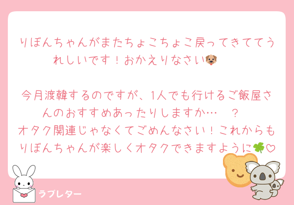 りぼんちゃんがまたちょこちょこ戻ってきててうれしいです！おかえりなさい🐶🩵

今月渡韓するのですが、1人でも行けるご飯屋さんのおすすめあったりしますか…🥲？
オタク関連じゃなくてごめんなさい！これからもりぼんちゃんが楽しくオタクできますように🍀